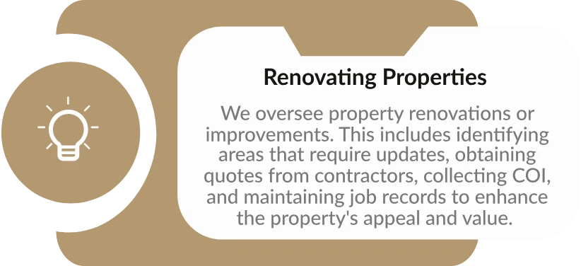 Renovating Properties: We oversee property renovations or improvements. This includes identifying areas that require updates, obtaining quotes from contractors, collecting COI, and maintaining job records to enhance the property's appeal and value.